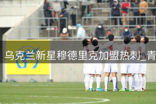 乌克兰新星穆德里克加盟热刺 青训历程与德泽尔比再续前缘